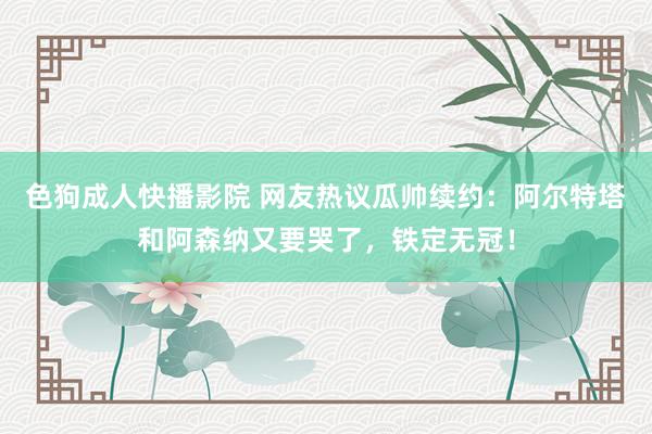 色狗成人快播影院 网友热议瓜帅续约：阿尔特塔和阿森纳又要哭了，铁定无冠！
