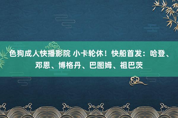 色狗成人快播影院 小卡轮休！快船首发：哈登、邓恩、博格丹、巴图姆、祖巴茨