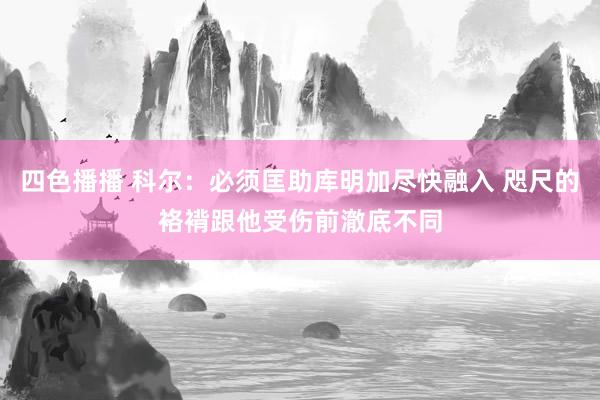 四色播播 科尔：必须匡助库明加尽快融入 咫尺的袼褙跟他受伤前澈底不同
