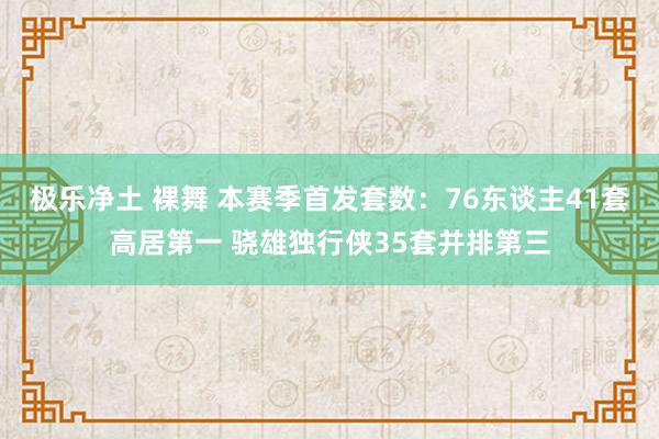 极乐净土 裸舞 本赛季首发套数：76东谈主41套高居第一 骁雄独行侠35套并排第三