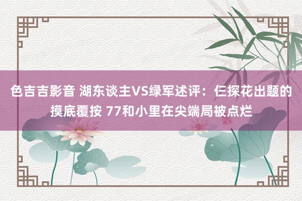 色吉吉影音 湖东谈主VS绿军述评：仨探花出题的摸底覆按 77和小里在尖端局被点烂