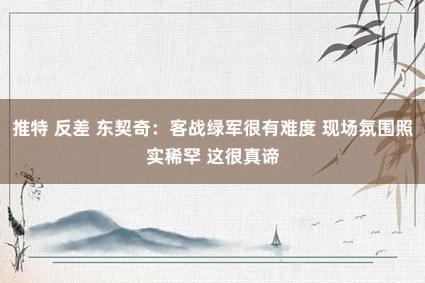 推特 反差 东契奇：客战绿军很有难度 现场氛围照实稀罕 这很真谛