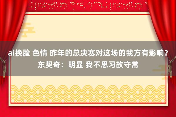 ai换脸 色情 昨年的总决赛对这场的我方有影响？东契奇：明显 我不思习故守常