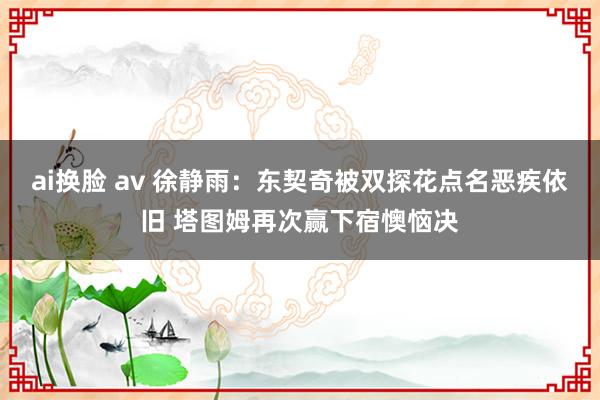 ai换脸 av 徐静雨：东契奇被双探花点名恶疾依旧 塔图姆再次赢下宿懊恼决