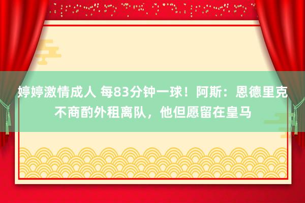 婷婷激情成人 每83分钟一球！阿斯：恩德里克不商酌外租离队，他但愿留在皇马