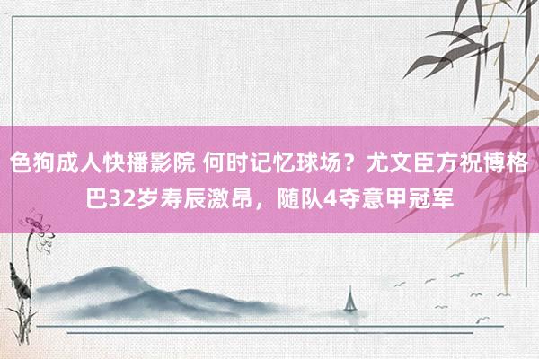 色狗成人快播影院 何时记忆球场？尤文臣方祝博格巴32岁寿辰激昂，随队4夺意甲冠军