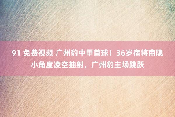 91 免费视频 广州豹中甲首球！36岁宿将商隐小角度凌空抽射，广州豹主场跳跃