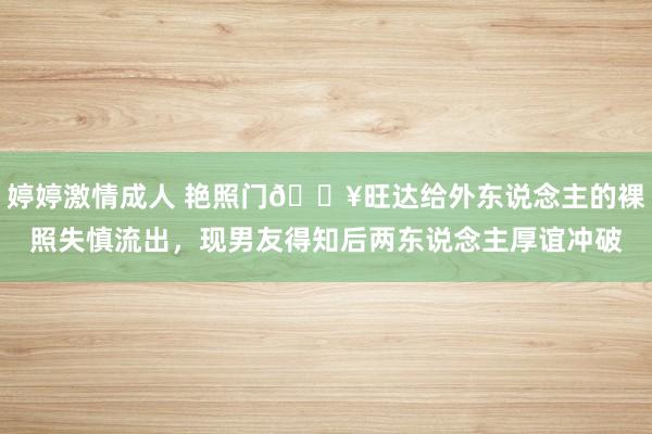 婷婷激情成人 艳照门💥旺达给外东说念主的裸照失慎流出，现男友得知后两东说念主厚谊冲破