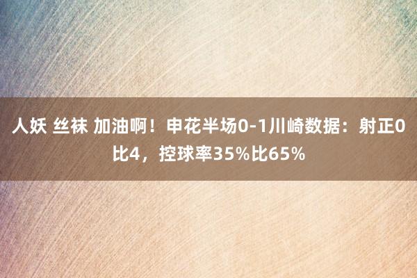 人妖 丝袜 加油啊！申花半场0-1川崎数据：射正0比4，控球率35%比65%