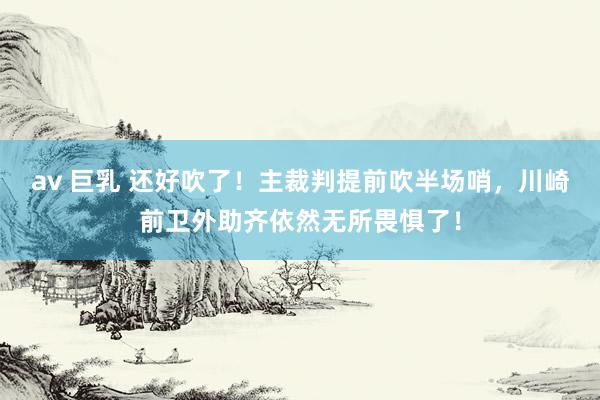 av 巨乳 还好吹了！主裁判提前吹半场哨，川崎前卫外助齐依然无所畏惧了！