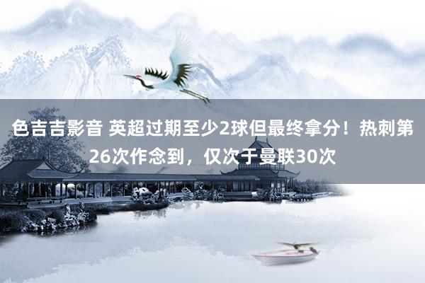 色吉吉影音 英超过期至少2球但最终拿分！热刺第26次作念到，仅次于曼联30次