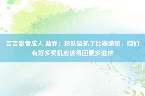 吉吉影音成人 桑乔：球队坚抓了比赛缱绻，咱们有好多契机应该得回更多进球
