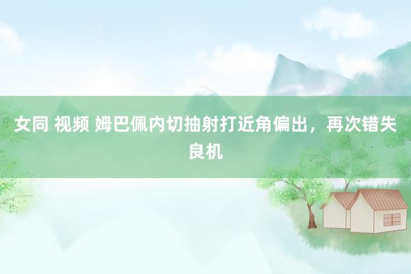 女同 视频 姆巴佩内切抽射打近角偏出，再次错失良机