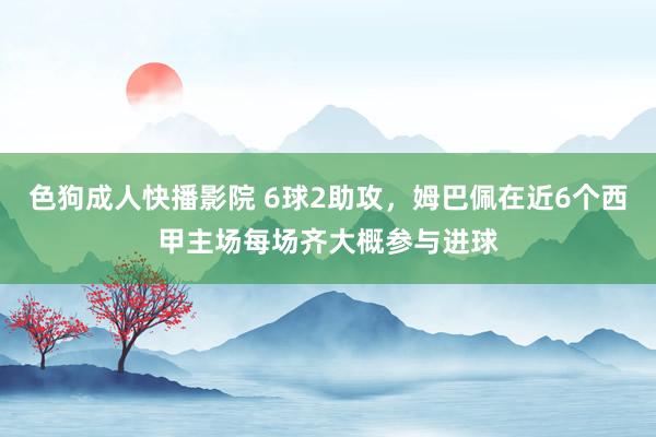 色狗成人快播影院 6球2助攻，姆巴佩在近6个西甲主场每场齐大概参与进球