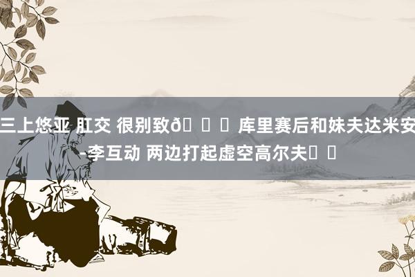 三上悠亚 肛交 很别致😁库里赛后和妹夫达米安-李互动 两边打起虚空高尔夫⛳️