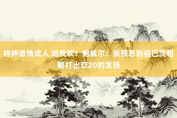 婷婷激情成人 给我吹！鲍威尔：我预思到祖巴茨粗略打出双20的发扬