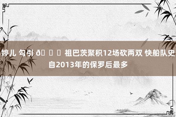 婷儿 勾引 😉祖巴茨聚积12场砍两双 快船队史自2013年的保罗后最多