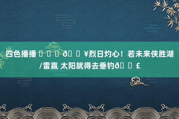 四色播播 ❤️‍🔥烈日灼心！若未来侠胜湖/雷赢 太阳就得去垂钓🎣