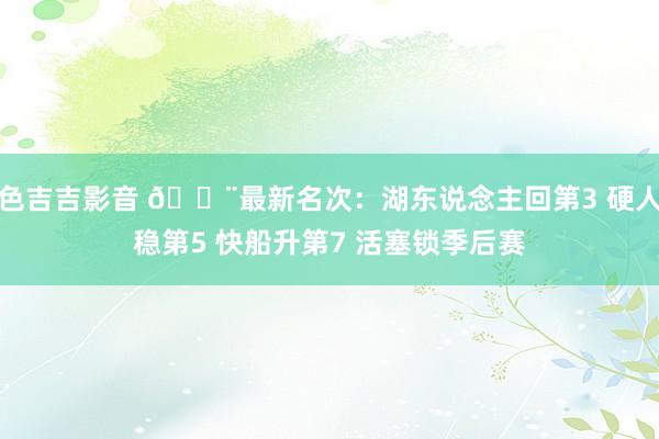 色吉吉影音 🚨最新名次：湖东说念主回第3 硬人稳第5 快船升第7 活塞锁季后赛