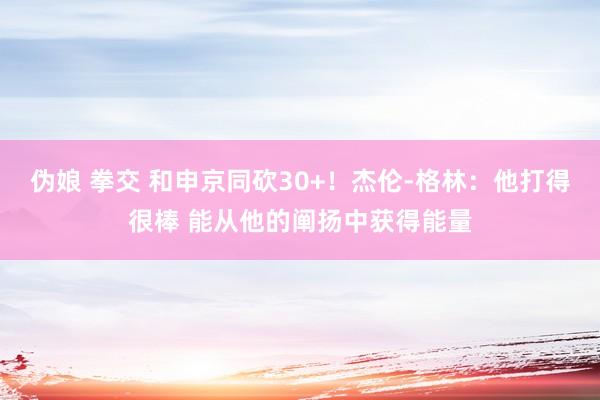 伪娘 拳交 和申京同砍30+！杰伦-格林：他打得很棒 能从他的阐扬中获得能量