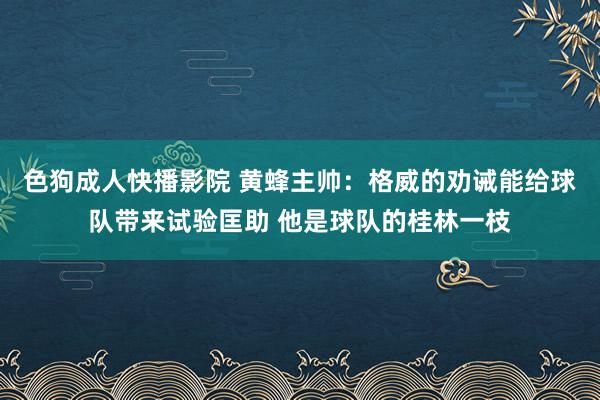 色狗成人快播影院 黄蜂主帅：格威的劝诫能给球队带来试验匡助 他是球队的桂林一枝