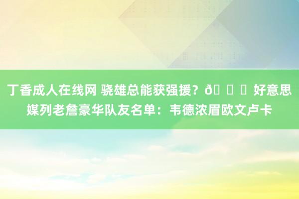 丁香成人在线网 骁雄总能获强援？👑好意思媒列老詹豪华队友名单：韦德浓眉欧文卢卡