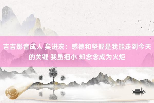 吉吉影音成人 矣进宏：感德和坚握是我能走到今天的关键 我虽细小 却念念成为火炬
