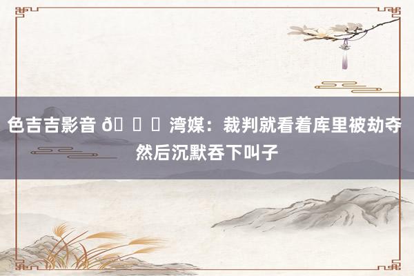 色吉吉影音 😅湾媒：裁判就看着库里被劫夺 然后沉默吞下叫子