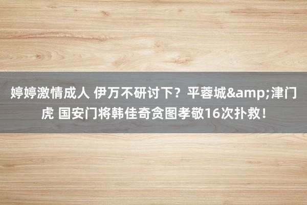 婷婷激情成人 伊万不研讨下？平蓉城&津门虎 国安门将韩佳奇贪图孝敬16次扑救！